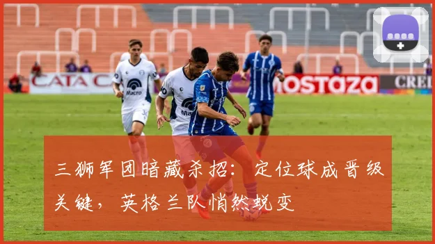 三狮军团暗藏杀招：定位球成晋级关键，英格兰队悄然蜕变