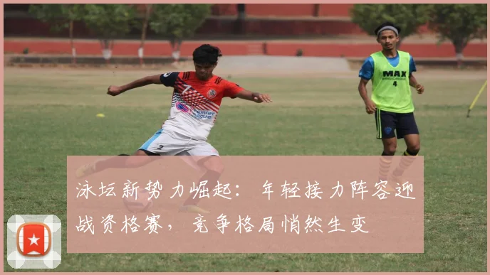 泳坛新势力崛起：年轻接力阵容迎战资格赛，竞争格局悄然生变