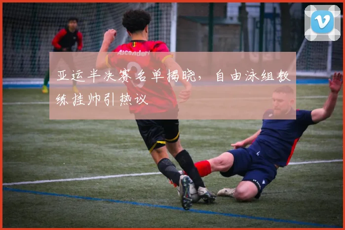 亚运半决赛名单揭晓，自由泳组教练挂帅引热议