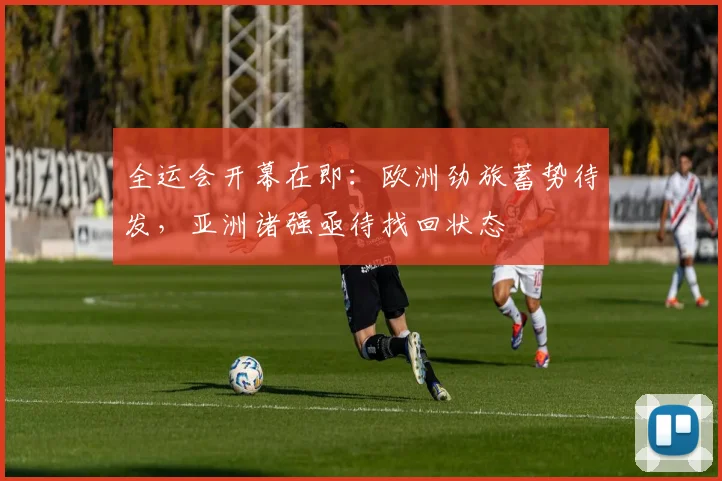 全运会开幕在即：欧洲劲旅蓄势待发，亚洲诸强亟待找回状态