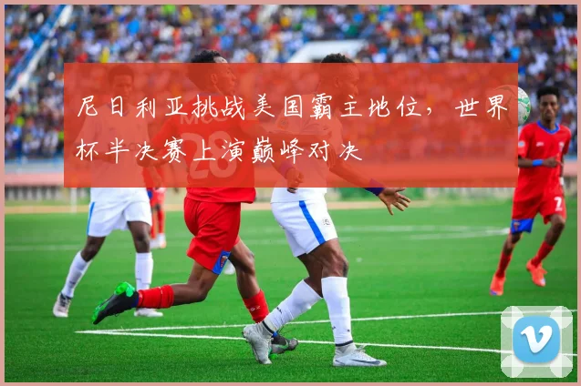 尼日利亚挑战美国霸主地位，世界杯半决赛上演巅峰对决