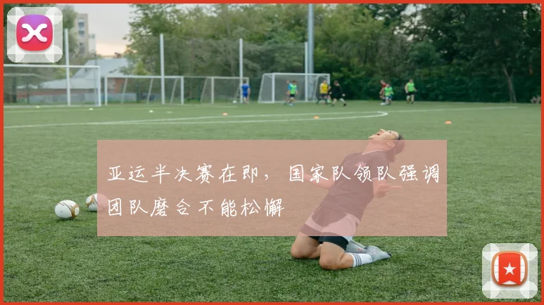 亚运半决赛在即，国家队领队强调团队磨合不能松懈
