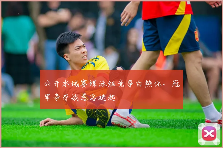 公开水域赛蝶泳组竞争白热化，冠军争夺战悬念迭起