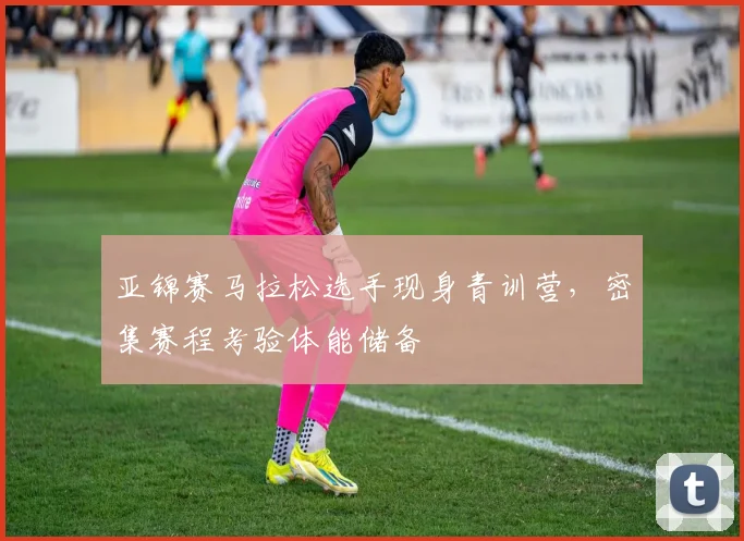 亚锦赛马拉松选手现身青训营，密集赛程考验体能储备