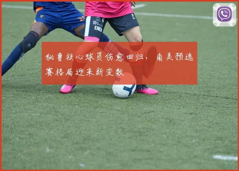 秘鲁核心球员伤愈回归，南美预选赛格局迎来新变数