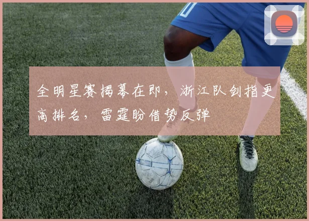 全明星赛揭幕在即，浙江队剑指更高排名，雷霆盼借势反弹