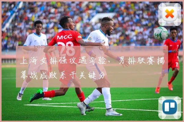 上海女排强攻遇考验，男排联赛揭幕战成败系于关键分