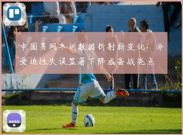 中国男网冬训数据折射新变化，非受迫性失误显著下降成备战亮点
