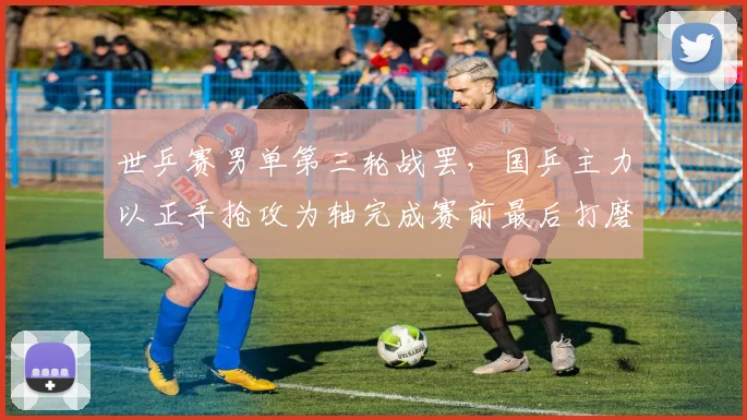 世乒赛男单第三轮战罢，国乒主力以正手抢攻为轴完成赛前最后打磨