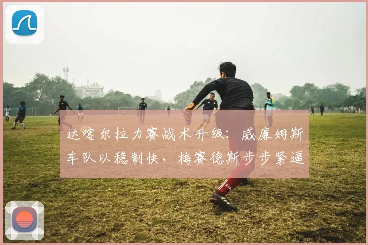 达喀尔拉力赛战术升级：威廉姆斯车队以稳制快，梅赛德斯步步紧逼