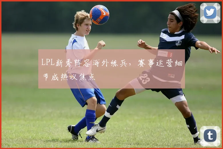 LPL新秀阵容海外练兵，赛事运营细节成热议焦点