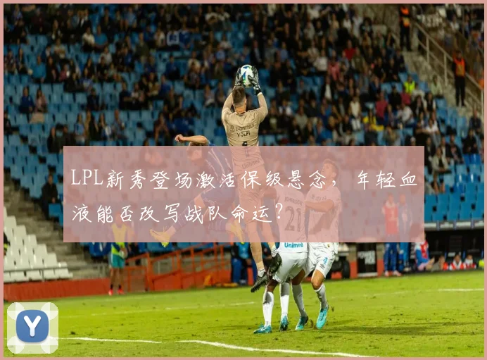 LPL新秀登场激活保级悬念，年轻血液能否改写战队命运？