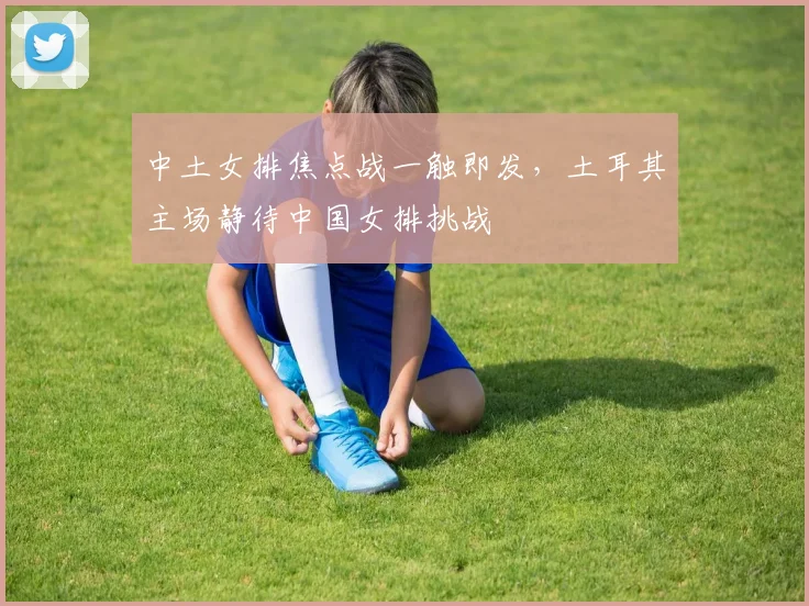 中土女排焦点战一触即发，土耳其主场静待中国女排挑战