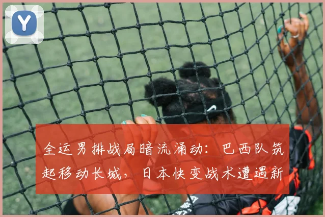 全运男排战局暗流涌动：巴西队筑起移动长城，日本快变战术遭遇新挑战