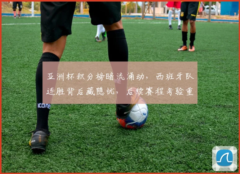 亚洲杯积分榜暗流涌动，西班牙队连胜背后藏隐忧，后续赛程考验重重