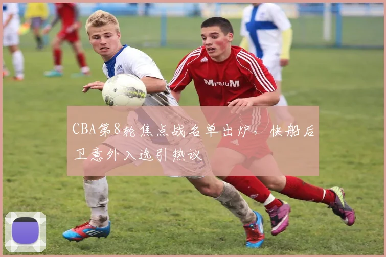 CBA第8轮焦点战名单出炉，快船后卫意外入选引热议