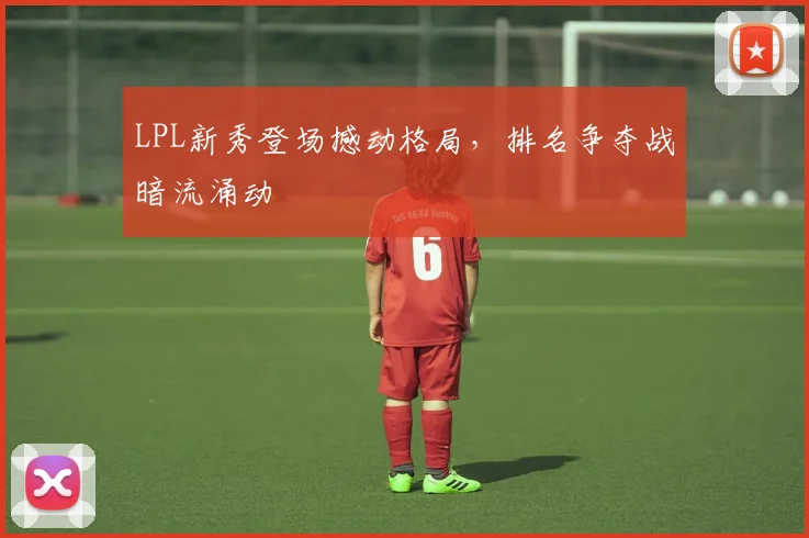 LPL新秀登场撼动格局，排名争夺战暗流涌动