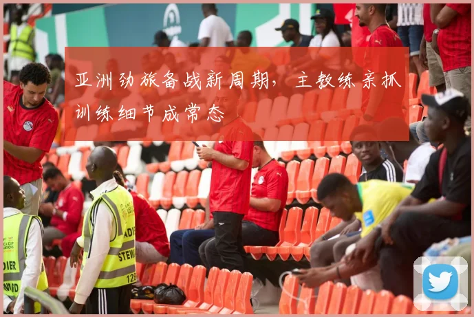 亚洲劲旅备战新周期，主教练亲抓训练细节成常态