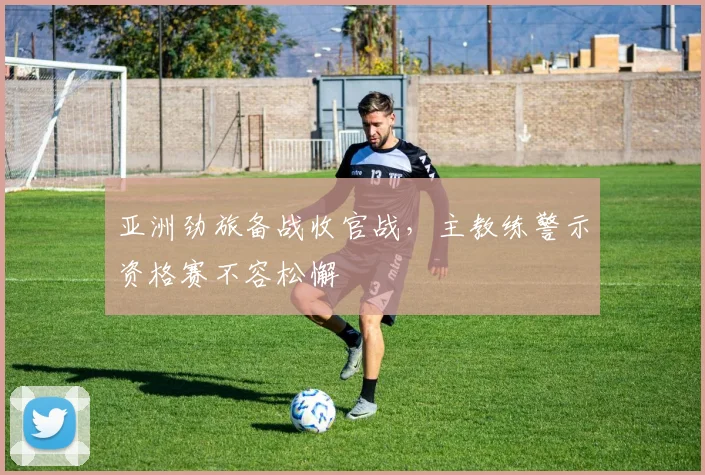 亚洲劲旅备战收官战，主教练警示资格赛不容松懈