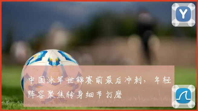中国泳军世锦赛前最后冲刺，年轻阵容聚焦转身细节打磨