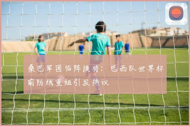 桑巴军团临阵换将：巴西队世界杯前防线重组引发热议