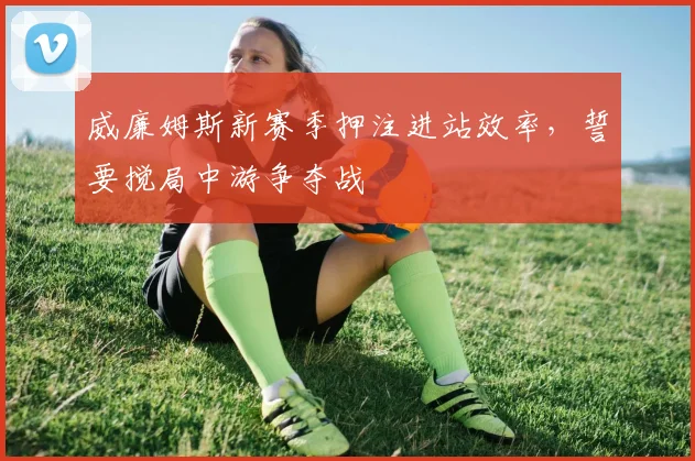 威廉姆斯新赛季押注进站效率，誓要搅局中游争夺战