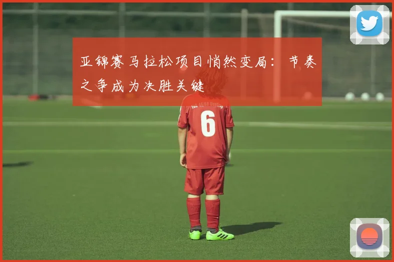 亚锦赛马拉松项目悄然变局：节奏之争成为决胜关键
