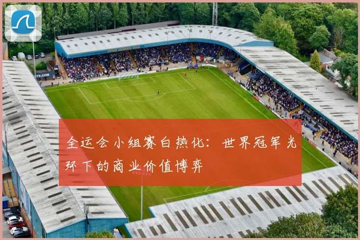 全运会小组赛白热化：世界冠军光环下的商业价值博弈