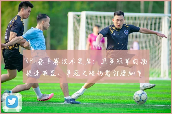 KPL春季赛技术复盘：卫冕冠军前期提速明显，争冠之路仍需打磨细节