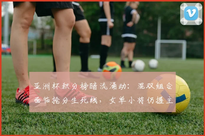 亚洲杯积分榜暗流涌动：混双组合面临抢分生死线，女单小将仍握主动权