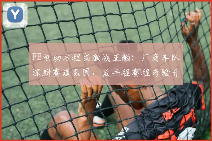 FE电动方程式激战正酣：厂商车队深耕赛道氛围，后半程赛程考验升级
