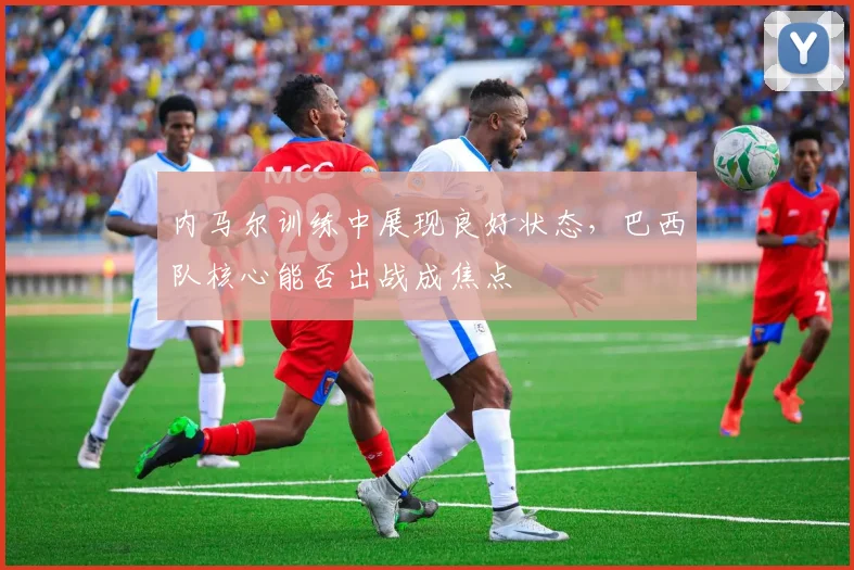 内马尔训练中展现良好状态，巴西队核心能否出战成焦点