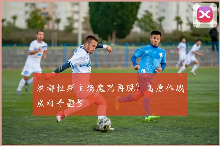 洪都拉斯主场魔咒再现？高原作战成对手噩梦