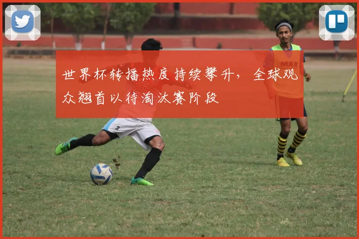 世界杯转播热度持续攀升，全球观众翘首以待淘汰赛阶段