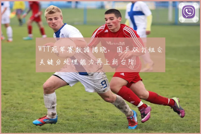 WTT冠军赛数据揭晓，国乒双打组合关键分处理能力再上新台阶