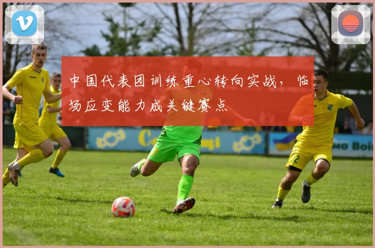 中国代表团训练重心转向实战，临场应变能力成关键赛点