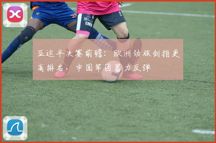 亚运半决赛前瞻：欧洲劲旅剑指更高排名，中国军团蓄力反弹