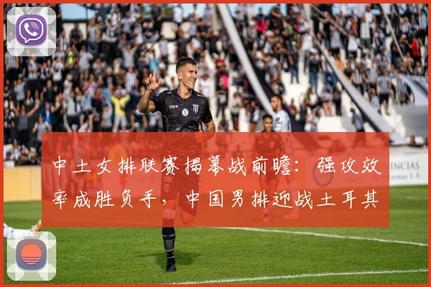 中土女排联赛揭幕战前瞻：强攻效率成胜负手，中国男排迎战土耳其劲旅