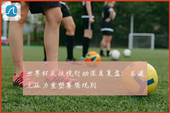 世界杯反歧视行动深度复盘：东道主压力重塑赛场规则