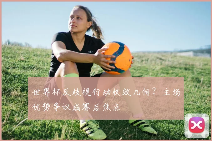 世界杯反歧视行动收效几何？主场优势争议成赛后焦点