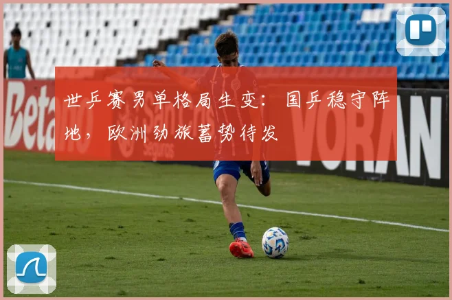 世乒赛男单格局生变：国乒稳守阵地，欧洲劲旅蓄势待发