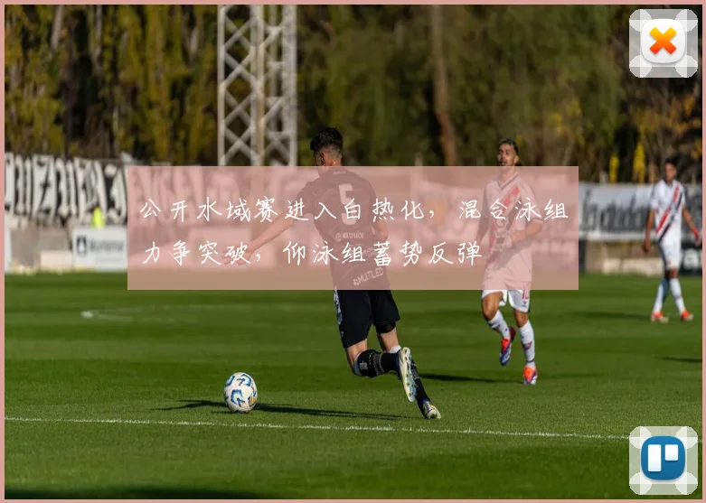 公开水域赛进入白热化，混合泳组力争突破，仰泳组蓄势反弹