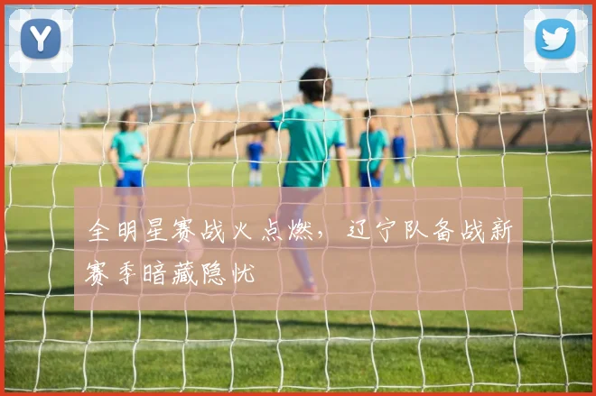 全明星赛战火点燃，辽宁队备战新赛季暗藏隐忧